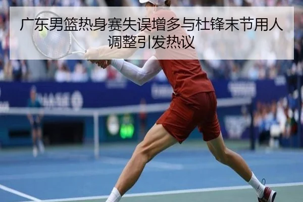 广东男篮热身赛失误增多与杜锋末节用人调整引发热议